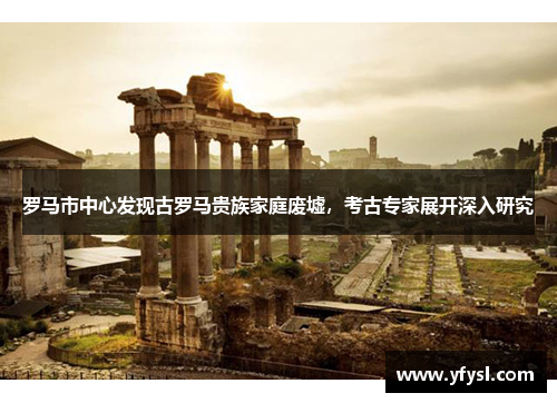 罗马市中心发现古罗马贵族家庭废墟，考古专家展开深入研究